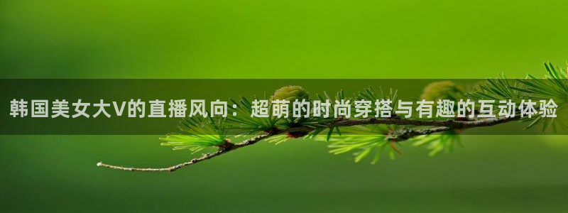 球友会直播：韩国美女大V的直播风向：超萌的时尚穿搭与有趣的互动体验